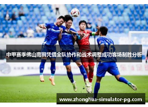 中甲赛季佛山南狮凭借全队协作和战术调整成功客场制胜分析