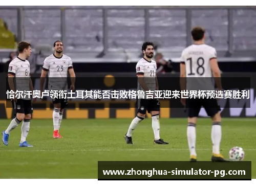 恰尔汗奥卢领衔土耳其能否击败格鲁吉亚迎来世界杯预选赛胜利