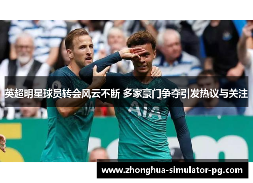 英超明星球员转会风云不断 多家豪门争夺引发热议与关注