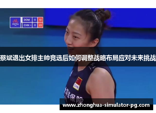 蔡斌退出女排主帅竞选后如何调整战略布局应对未来挑战