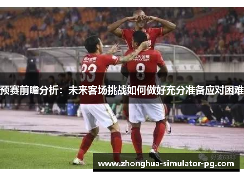 预赛前瞻分析：未来客场挑战如何做好充分准备应对困难