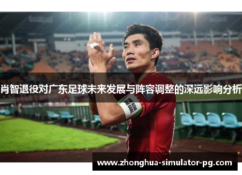 肖智退役对广东足球未来发展与阵容调整的深远影响分析