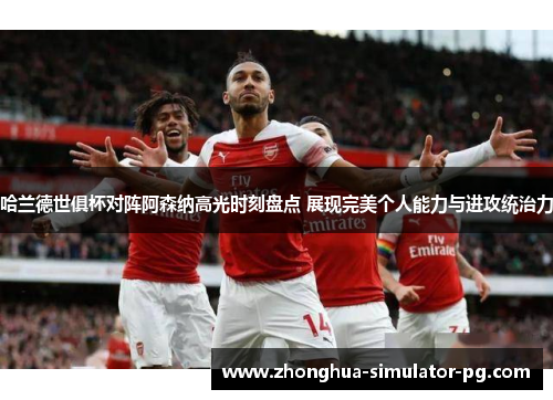 哈兰德世俱杯对阵阿森纳高光时刻盘点 展现完美个人能力与进攻统治力