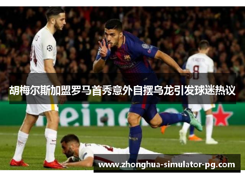 胡梅尔斯加盟罗马首秀意外自摆乌龙引发球迷热议