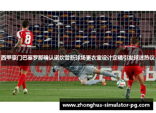 西甲豪门巴塞罗那确认诺坎普新球场更衣室设计定稿引发球迷热议